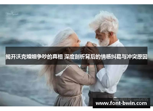 揭开沃克婚姻争吵的真相 深度剖析背后的情感纠葛与冲突原因
